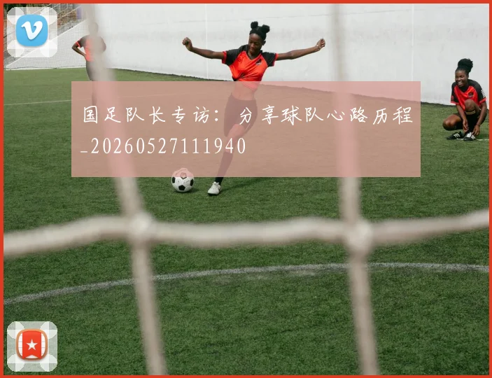 国足队长专访:分享球队心路历程_20260527111940