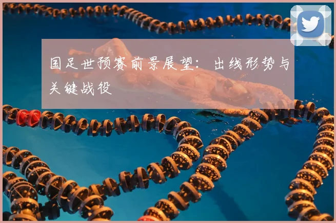 国足世预赛前景展望:出线形势与关键战役