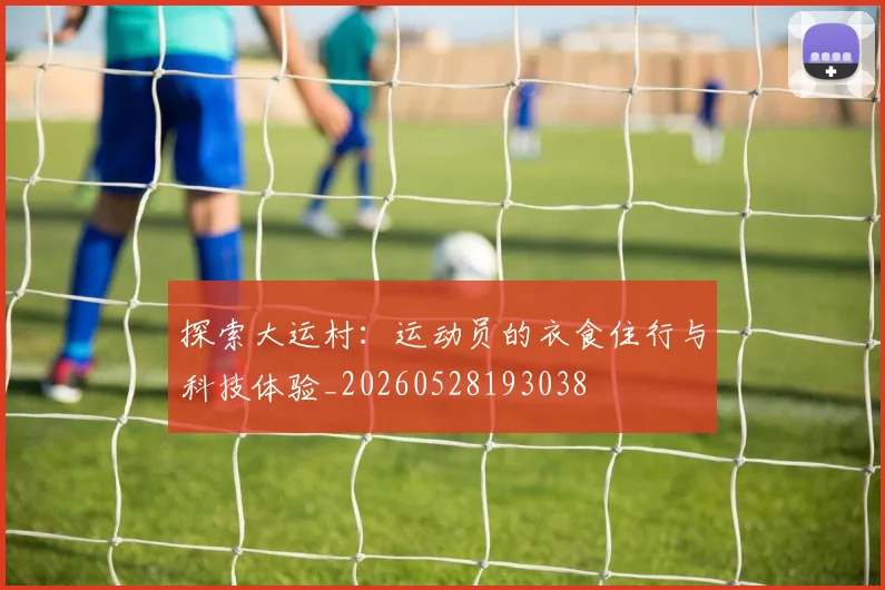 探索大运村:运动员的衣食住行与科技体验_20260528193038