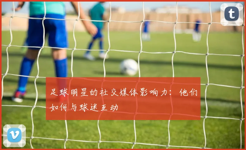 足球明星的社交媒体影响力：他们如何与球迷互动