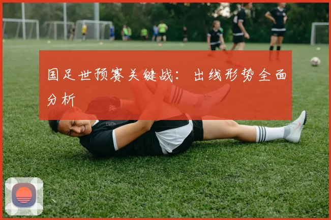 国足世预赛关键战:出线形势全面分析