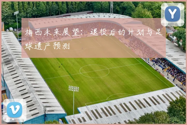 梅西未来展望：退役后的计划与足球遗产预测