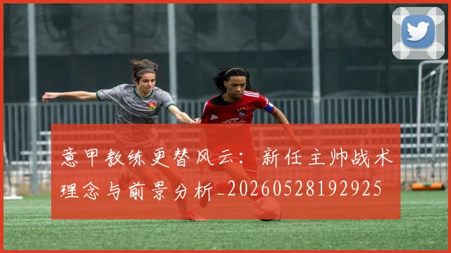 意甲教练更替风云：新任主帅战术理念与前景分析_20260528192925
