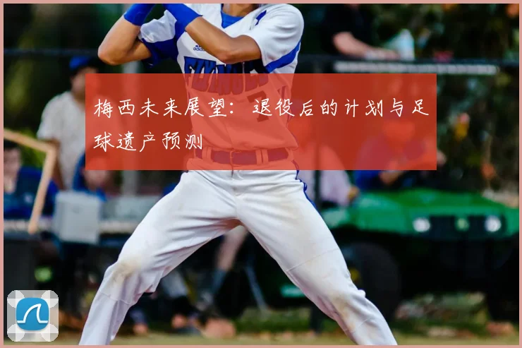 梅西未来展望:退役后的计划与足球遗产预测