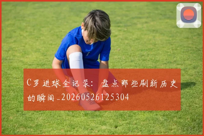 C罗进球全记录:盘点那些刷新历史的瞬间_20260526125304