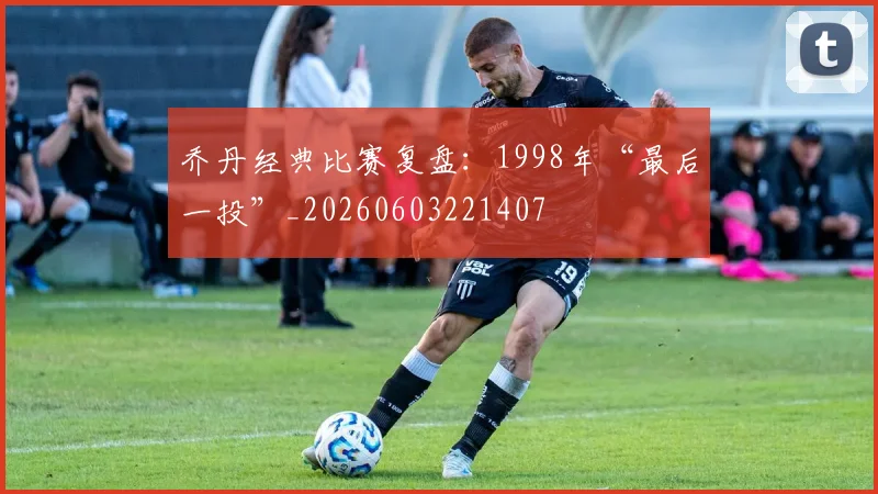 乔丹经典比赛复盘：1998年“最后一投”_20260603221407