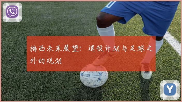 梅西未来展望:退役计划与足球之外的规划