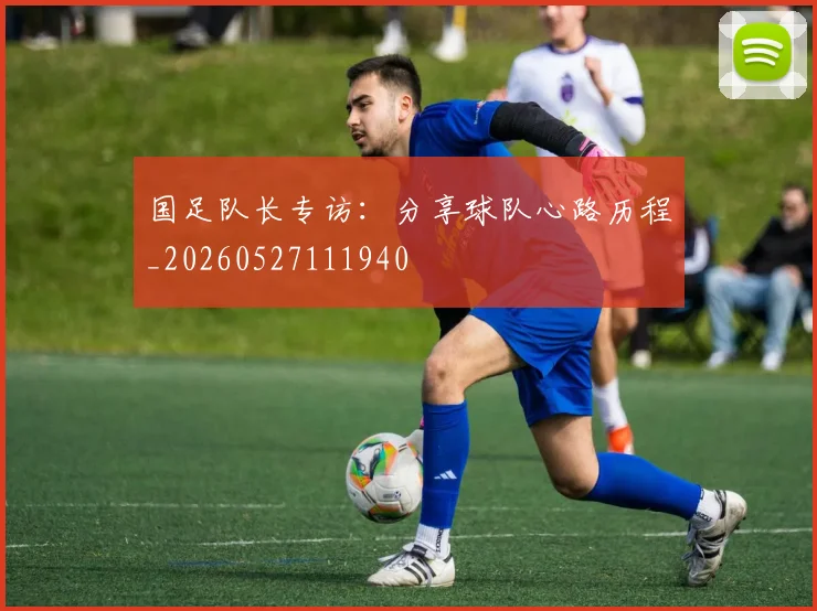 国足队长专访：分享球队心路历程_20260527111940