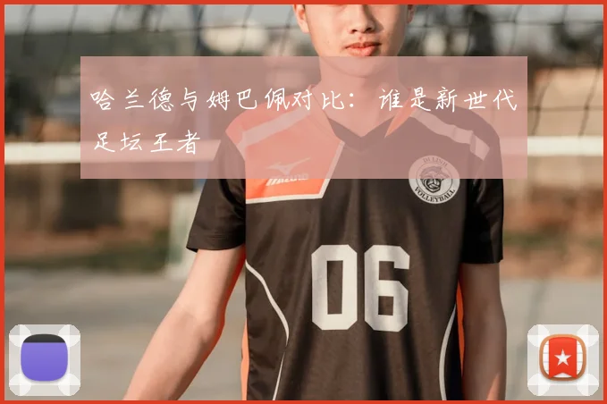哈兰德与姆巴佩对比:谁是新世代足坛王者