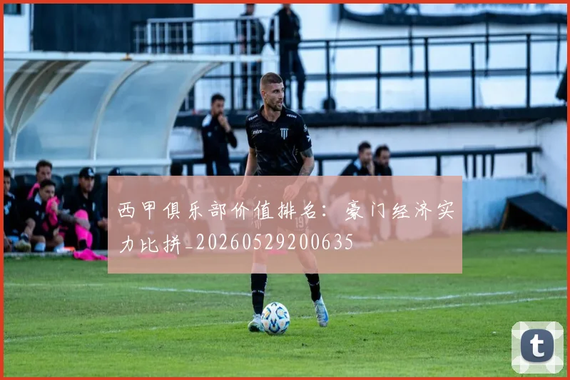 西甲俱乐部价值排名:豪门经济实力比拼_20260529200635