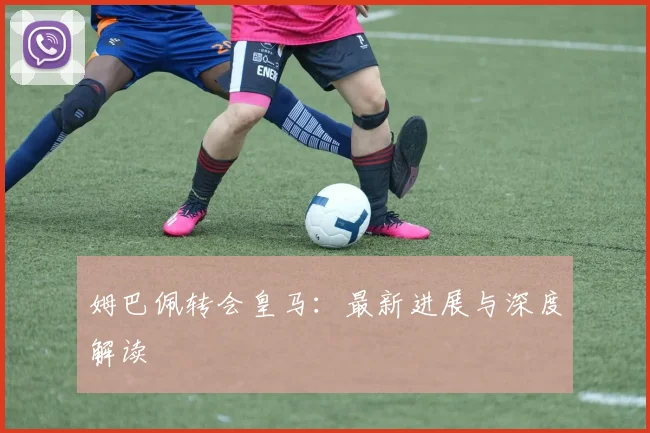 姆巴佩转会皇马:最新进展与深度解读