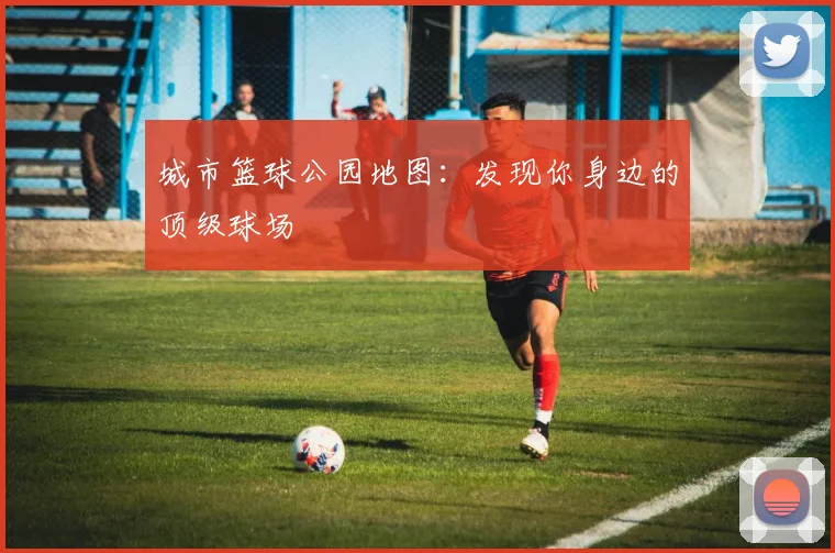 城市篮球公园地图：发现你身边的顶级球场