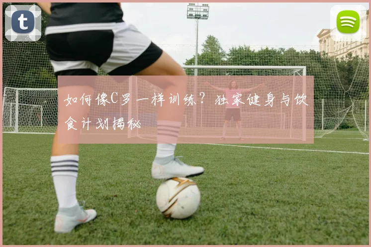 如何像C罗一样训练?独家健身与饮食计划揭秘