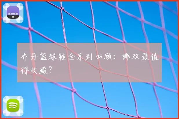 乔丹篮球鞋全系列回顾:哪双最值得收藏?