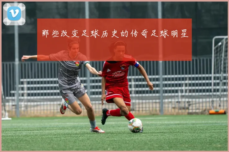 那些改变足球历史的传奇足球明星